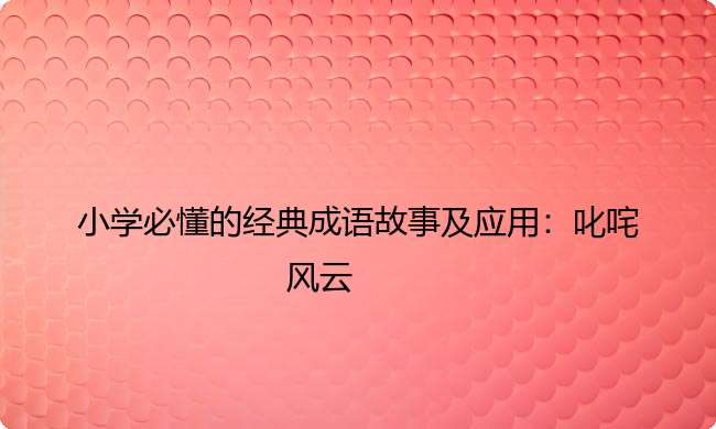 小学必懂的经典成语故事及应用：叱咤风云