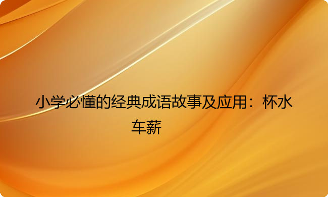 小学必懂的经典成语故事及应用:杯水车薪 小学必懂的经典成语故事及应用:杯水车薪